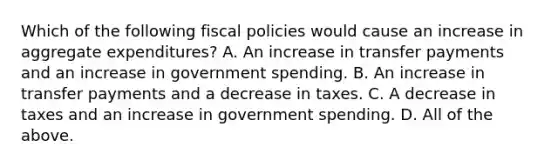 Which of the following fiscal policies would cause an increase in aggregate expenditures? A. An increase in transfer payments and an increase in government spending. B. An increase in transfer payments and a decrease in taxes. C. A decrease in taxes and an increase in government spending. D. All of the above.