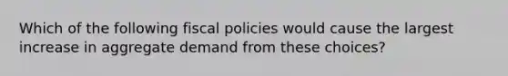 Which of the following fiscal policies would cause the largest increase in aggregate demand from these choices?