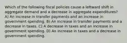 Which of the following fiscal policies cause a leftward shift in aggregate demand and a decrease in aggregate expenditures? A) An increase in transfer payments and an increase in government spending. B) An increase in transfer payments and a decrease in taxes. C) A decrease in taxes and an increase in government spending. D) An increase in taxes and a decrease in government spending.