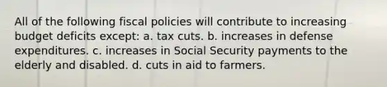 All of the following fiscal policies will contribute to increasing budget deficits except: a. tax cuts. b. increases in defense expenditures. c. increases in Social Security payments to the elderly and disabled. d. cuts in aid to farmers.