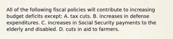 All of the following fiscal policies will contribute to increasing budget deficits except: A. tax cuts. B. increases in defense expenditures. C. increases in Social Security payments to the elderly and disabled. D. cuts in aid to farmers.