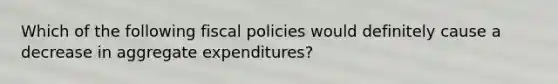 Which of the following fiscal policies would definitely cause a decrease in aggregate expenditures?