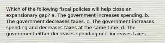 Which of the following fiscal policies will help close an expansionary gap? a. The government increases spending. b. The government decreases taxes. c. The government increases spending and decreases taxes at the same time. d. The government either decreases spending or it increases taxes.