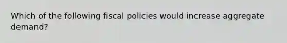 Which of the following fiscal policies would increase aggregate demand?