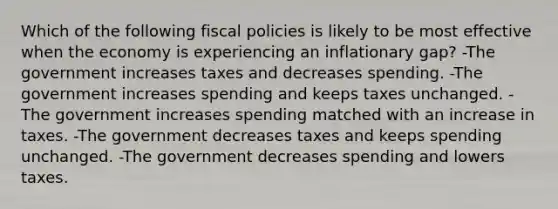 Which of the following fiscal policies is likely to be most effective when the economy is experiencing an inflationary gap? -The government increases taxes and decreases spending. -The government increases spending and keeps taxes unchanged. -The government increases spending matched with an increase in taxes. -The government decreases taxes and keeps spending unchanged. -The government decreases spending and lowers taxes.