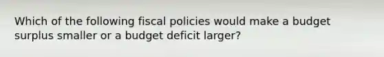 Which of the following fiscal policies would make a budget surplus smaller or a budget deficit larger?