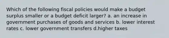 Which of the following fiscal policies would make a budget surplus smaller or a budget deficit larger? a. an increase in government purchases of goods and services b. lower interest rates c. lower government transfers d.higher taxes