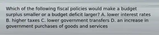 Which of the following fiscal policies would make a budget surplus smaller or a budget deficit larger? A. lower interest rates B. higher taxes C. lower government transfers D. an increase in government purchases of goods and services