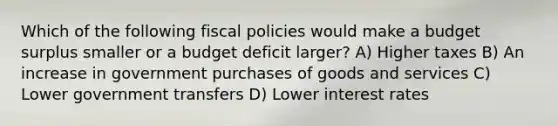 Which of the following fiscal policies would make a budget surplus smaller or a budget deficit larger? A) Higher taxes B) An increase in government purchases of goods and services C) Lower government transfers D) Lower interest rates