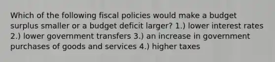 Which of the following fiscal policies would make a budget surplus smaller or a budget deficit larger? 1.) lower interest rates 2.) lower government transfers 3.) an increase in government purchases of goods and services 4.) higher taxes