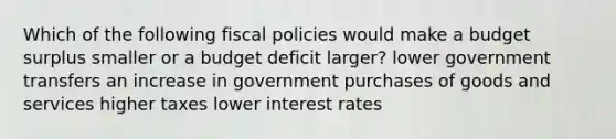 Which of the following fiscal policies would make a budget surplus smaller or a budget deficit larger? lower government transfers an increase in government purchases of goods and services higher taxes lower interest rates