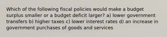 Which of the following fiscal policies would make a budget surplus smaller or a budget deficit larger? a) lower government transfers b) higher taxes c) lower interest rates d) an increase in government purchases of goods and services