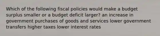 Which of the following fiscal policies would make a budget surplus smaller or a budget deficit larger? an increase in government purchases of goods and services lower government transfers higher taxes lower interest rates