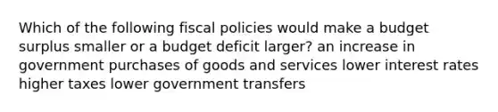 Which of the following fiscal policies would make a budget surplus smaller or a budget deficit larger? an increase in government purchases of goods and services lower interest rates higher taxes lower government transfers