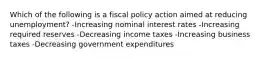 Which of the following is a fiscal policy action aimed at reducing unemployment? -Increasing nominal interest rates -Increasing required reserves -Decreasing income taxes -Increasing business taxes -Decreasing government expenditures