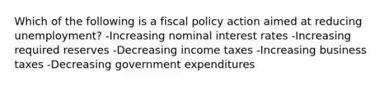 Which of the following is a fiscal policy action aimed at reducing unemployment? -Increasing nominal interest rates -Increasing required reserves -Decreasing income taxes -Increasing business taxes -Decreasing government expenditures