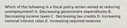 Which of the following is a fiscal policy action aimed at reducing unemployment? A. Decreasing government expenditures B. Decreasing income taxes C. Decreasing tax credits D. Increasing nominal interest rates E. Increasing required reserves