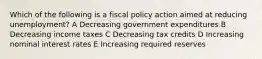 Which of the following is a fiscal policy action aimed at reducing unemployment? A Decreasing government expenditures B Decreasing income taxes C Decreasing tax credits D Increasing nominal interest rates E Increasing required reserves