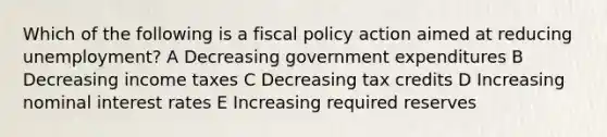 Which of the following is a <a href='https://www.questionai.com/knowledge/kPTgdbKdvz-fiscal-policy' class='anchor-knowledge'>fiscal policy</a> action aimed at reducing unemployment? A Decreasing government expenditures B Decreasing income taxes C Decreasing tax credits D Increasing nominal interest rates E Increasing required reserves