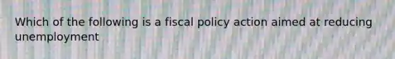 Which of the following is a fiscal policy action aimed at reducing unemployment