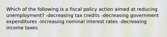 Which of the following is a fiscal policy action aimed at reducing unemployment? -decreasing tax credits -decreasing government expenditures -increasing nominal interest rates -decreasing income taxes