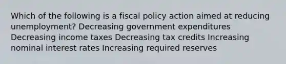 Which of the following is a fiscal policy action aimed at reducing unemployment? Decreasing government expenditures Decreasing income taxes Decreasing tax credits Increasing nominal interest rates Increasing required reserves