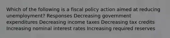 Which of the following is a fiscal policy action aimed at reducing unemployment? Responses Decreasing government expenditures Decreasing income taxes Decreasing tax credits Increasing nominal interest rates Increasing required reserves