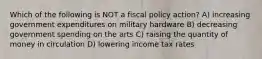 Which of the following is NOT a fiscal policy action? A) increasing government expenditures on military hardware B) decreasing government spending on the arts C) raising the quantity of money in circulation D) lowering income tax rates