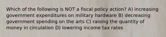 Which of the following is NOT a <a href='https://www.questionai.com/knowledge/kPTgdbKdvz-fiscal-policy' class='anchor-knowledge'>fiscal policy</a> action? A) increasing government expenditures on military hardware B) decreasing government spending on the arts C) raising the quantity of money in circulation D) lowering income tax rates