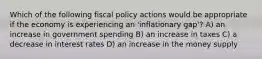 Which of the following fiscal policy actions would be appropriate if the economy is experiencing an 'inflationary gap'? A) an increase in government spending B) an increase in taxes C) a decrease in interest rates D) an increase in the money supply