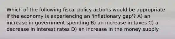 Which of the following fiscal policy actions would be appropriate if the economy is experiencing an 'inflationary gap'? A) an increase in government spending B) an increase in taxes C) a decrease in interest rates D) an increase in the money supply