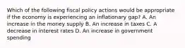 Which of the following fiscal policy actions would be appropriate if the economy is experiencing an inflationary gap? A. An increase in the money supply B. An increase in taxes C. A decrease in interest rates D. An increase in government spending