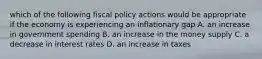 which of the following fiscal policy actions would be appropriate if the economy is experiencing an inflationary gap A. an increase in government spending B. an increase in the money supply C. a decrease in interest rates D. an increase in taxes