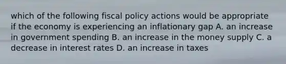 which of the following <a href='https://www.questionai.com/knowledge/kPTgdbKdvz-fiscal-policy' class='anchor-knowledge'>fiscal policy</a> actions would be appropriate if the economy is experiencing an inflationary gap A. an increase in government spending B. an increase in the money supply C. a decrease in interest rates D. an increase in taxes