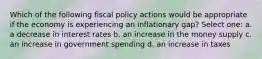 Which of the following fiscal policy actions would be appropriate if the economy is experiencing an inflationary gap? Select one: a. a decrease in interest rates b. an increase in the money supply c. an increase in government spending d. an increase in taxes