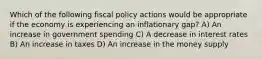 Which of the following fiscal policy actions would be appropriate if the economy is experiencing an inflationary gap? A) An increase in government spending C) A decrease in interest rates B) An increase in taxes D) An increase in the money supply