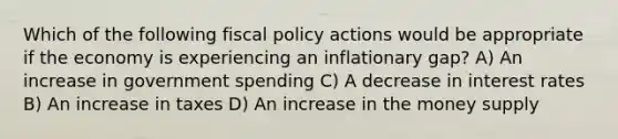 Which of the following <a href='https://www.questionai.com/knowledge/kPTgdbKdvz-fiscal-policy' class='anchor-knowledge'>fiscal policy</a> actions would be appropriate if the economy is experiencing an inflationary gap? A) An increase in government spending C) A decrease in interest rates B) An increase in taxes D) An increase in the money supply