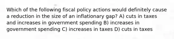 Which of the following fiscal policy actions would definitely cause a reduction in the size of an inflationary gap? A) cuts in taxes and increases in government spending B) increases in government spending C) increases in taxes D) cuts in taxes