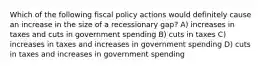 Which of the following fiscal policy actions would definitely cause an increase in the size of a recessionary gap? A) increases in taxes and cuts in government spending B) cuts in taxes C) increases in taxes and increases in government spending D) cuts in taxes and increases in government spending