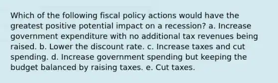 Which of the following <a href='https://www.questionai.com/knowledge/kPTgdbKdvz-fiscal-policy' class='anchor-knowledge'>fiscal policy</a> actions would have the greatest positive potential impact on a recession? a. Increase government expenditure with no additional tax revenues being raised. b. Lower the discount rate. c. Increase taxes and cut spending. d. Increase government spending but keeping the budget balanced by raising taxes. e. Cut taxes.