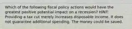 Which of the following fiscal policy actions would have the greatest positive potential impact on a recession? HINT: Providing a tax cut merely increases disposable income. It does not guarantee additional spending. The money could be saved.