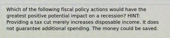 Which of the following fiscal policy actions would have the greatest positive potential impact on a recession? HINT: Providing a tax cut merely increases disposable income. It does not guarantee additional spending. The money could be saved.