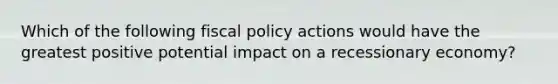 Which of the following fiscal policy actions would have the greatest positive potential impact on a recessionary economy?