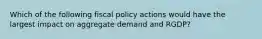 Which of the following fiscal policy actions would have the largest impact on aggregate demand and RGDP?