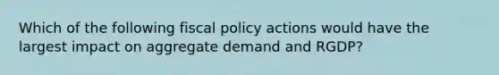 Which of the following fiscal policy actions would have the largest impact on aggregate demand and RGDP?