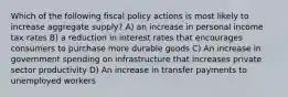 Which of the following fiscal policy actions is most likely to increase aggregate supply? A) an increase in personal income tax rates B) a reduction in interest rates that encourages consumers to purchase more durable goods C) An increase in government spending on infrastructure that increases private sector productivity D) An increase in transfer payments to unemployed workers