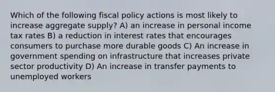 Which of the following fiscal policy actions is most likely to increase aggregate supply? A) an increase in personal income tax rates B) a reduction in interest rates that encourages consumers to purchase more durable goods C) An increase in government spending on infrastructure that increases private sector productivity D) An increase in transfer payments to unemployed workers