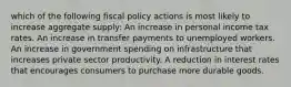 which of the following fiscal policy actions is most likely to increase aggregate supply: An increase in personal income tax rates. An increase in transfer payments to unemployed workers. An increase in government spending on infrastructure that increases private sector productivity. A reduction in interest rates that encourages consumers to purchase more durable goods.