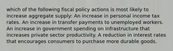 which of the following <a href='https://www.questionai.com/knowledge/kPTgdbKdvz-fiscal-policy' class='anchor-knowledge'>fiscal policy</a> actions is most likely to increase aggregate supply: An increase in personal income tax rates. An increase in transfer payments to unemployed workers. An increase in government spending on infrastructure that increases private sector productivity. A reduction in interest rates that encourages consumers to purchase more durable goods.