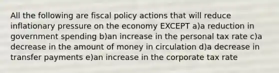 All the following are <a href='https://www.questionai.com/knowledge/kPTgdbKdvz-fiscal-policy' class='anchor-knowledge'>fiscal policy</a> actions that will reduce inflationary pressure on the economy EXCEPT a)a reduction in government spending b)an increase in the personal tax rate c)a decrease in the amount of money in circulation d)a decrease in transfer payments e)an increase in the corporate tax rate